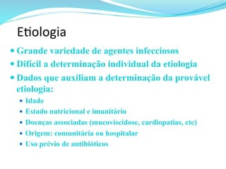 E@ologia	
  
— Grande variedade de agentes infecciosos
— Difícil a determinação individual da etiologia
— Dados que auxiliam a determinação da provável
etiologia:
—  Idade
—  Estado nutricional e imunitário
—  Doenças associadas (mucoviscidose, cardiopatias, etc)
—  Origem: comunitária ou hospitalar
—  Uso prévio de antibióticos
 