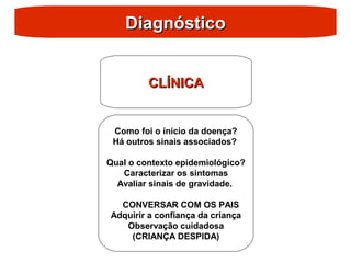 Diagnóstico
Diagnóstico
CLÍNICA
CLÍNICA
Como foi o ínicio da doença?
Há outros sinais associados?
Qual o contexto epidemiológico?
Caracterizar os sintomas
Avaliar sinais de gravidade.
CONVERSAR COM OS PAIS
Adquirir a confiança da criança
Observação cuidadosa
(CRIANÇA DESPIDA)
 