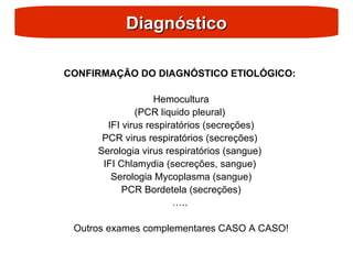 Diagnóstico
Diagnóstico
CONFIRMAÇÃO DO DIAGNÓSTICO ETIOLÓGICO:
Hemocultura
(PCR liquido pleural)
IFI virus respiratórios (secreções)
PCR virus respiratórios (secreções)
Serologia virus respiratórios (sangue)
IFI Chlamydia (secreções, sangue)
Serologia Mycoplasma (sangue)
PCR Bordetela (secreções)
…..
Outros exames complementares CASO A CASO!
 