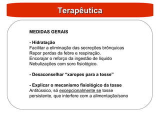 Terapêutica
Terapêutica
MEDIDAS GERAIS
- Hidratação
Facilitar a eliminação das secreções brônquicas
Repor perdas da febre e respiração.
Encorajar o reforço da ingestão de líquido
Nebulizações com soro fisiológico.
- Desaconselhar “xaropes para a tosse”
- Explicar o mecanismo fisiológico da tosse
Antitússico, só excepcionalmente se tosse
persistente, que interfere com a alimentação/sono
 