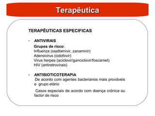 Terapêutica
Terapêutica
TERAPÊUTICAS ESPECIFICAS
- ANTIVIRAIS
Grupos de risco:
Influenza (oseltamivir, zanamivir)
Adenovirus (cidofovir)
Virus herpes (aciclovir/ganciclovir/foscarnet)
HIV (antiretrovirais)
- ANTIBIOTICOTERAPIA
De acordo com agentes bacterianos mais prováveis
e grupo etário
Casos especiais de acordo com doença crónica ou
factor de risco
 