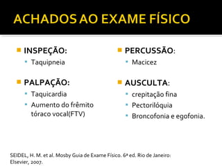  INSPEÇÃO:
 Taquipneia
 PALPAÇÃO:
 Taquicardia
 Aumento do frêmito
tóraco vocal(FTV)
 PERCUSSÃO:
 Macicez
 AUSCULTA:
 crepitação fina
 Pectorilóquia
 Broncofonia e egofonia.
SEIDEL, H. M. et al. Mosby Guia de Exame Físico. 6ª ed. Rio de Janeiro:
Elsevier, 2007.
 