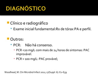 Clínico e radiográfico
 Exame inicial fundamental:Rx de tórax PA e perfil.
 Outros:
 PCR: Não há consenso.
▪ PCR <20 mg/L com mais de 24 horas de sintomas: PAC
improvável.
▪ PCR > 100 mg/L: PAC provável;
Woodhead, M. Clin Microbiol Infect 2011; 17(Suppl. 6): E1–E59
 