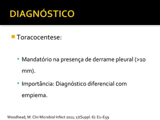  Toracocentese:
 Mandatório na presença de derrame pleural (>10
mm).
 Importância: Diagnóstico diferencial com
empiema.
Woodhead, M. Clin Microbiol Infect 2011; 17(Suppl. 6): E1–E59
 