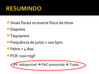  Sinais focais no exame físico do tórax
 Dispneia
 Taquipneia
 Frequência de pulso > 100 bpm
 Febre > 4 dias
 PCR >100 mg/l
 RX indisponível  PAC presumida  Tratar.
 