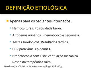  Apenas para os pacientes internados.
 Hemoculturas: Positividade baixa.
 Antígenos urinários: Pneumococo e Legionela.
 Testes sorológicos: Resultados tardios.
 PCR para vírus: epidemias.
 Broncoscopia com LBA: Ventilação mecânica.
Resposta terapêutica ruim.
Woodhead, M. Clin Microbiol Infect 2011; 17(Suppl. 6): E1–E59
 