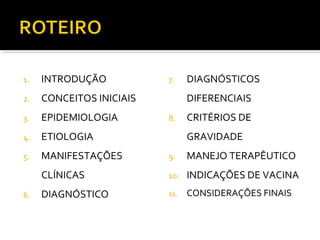 1. INTRODUÇÃO
2. CONCEITOS INICIAIS
3. EPIDEMIOLOGIA
4. ETIOLOGIA
5. MANIFESTAÇÕES
CLÍNICAS
6. DIAGNÓSTICO
7. DIAGNÓSTICOS
DIFERENCIAIS
8. CRITÉRIOS DE
GRAVIDADE
9. MANEJO TERAPÊUTICO
10. INDICAÇÕES DE VACINA
11. CONSIDERAÇÕES FINAIS
 
