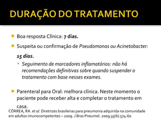  Boa resposta Clínica: 7 dias.
 Suspeita ou confirmação de Pseudomonas ou Acinetobacter:
15 dias.
 Seguimento de marcadores inflamatórios: não há
recomendações definitivas sobre quando suspender o
tratamento com base nesses exames.
 Parenteral para Oral: melhora clínica. Neste momento o
paciente pode receber alta e completar o tratamento em
casa.
CÔRREA, RA. et al. Diretrizes brasileiras para pneumonia adquirida na comunidade
em adultos imunocompetentes – 2009. J Bras Pneumol. 2009;35(6):574-60
 