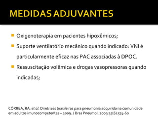  Oxigenoterapia em pacientes hipoxêmicos;
 Suporte ventilatório mecânico quando indicado: VNI é
particularmente eficaz nas PAC associadas à DPOC.
 Ressuscitação volêmica e drogas vasopressoras quando
indicadas;
CÔRREA, RA. et al. Diretrizes brasileiras para pneumonia adquirida na comunidade
em adultos imunocompetentes – 2009. J Bras Pneumol. 2009;35(6):574-60
 
