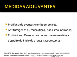  Profilaxia de eventos tromboembólicos.
 Antitussígenos ou mucolíticos: não estão indicados.
 Corticoides: Quando há choque que se mantém a
despeito do início de drogas vasopressoras.
CÔRREA, RA. et al. Diretrizes brasileiras para pneumonia adquirida na comunidade
em adultos imunocompetentes – 2009. J Bras Pneumol. 2009;35(6):574-60
 