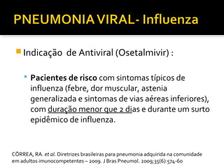  Indicação de Antiviral (Osetalmivir) :
 Pacientes de risco com sintomas típicos de
influenza (febre, dor muscular, astenia
generalizada e sintomas de vias aéreas inferiores),
com duração menor que 2 dias e durante um surto
epidêmico de influenza.
CÔRREA, RA. et al. Diretrizes brasileiras para pneumonia adquirida na comunidade
em adultos imunocompetentes – 2009. J Bras Pneumol. 2009;35(6):574-60
 