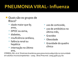  Quais são os grupos de
Risco?
 idade maior que 65
anos,
 DPOC ou asma,
 diabetes,
 insuficiência cardíaca,
 falência renal ou
hepática
 internação no último
ano,
 uso de corticoide,
 uso de antibiótico no
último mês,
 Gravidez
 Obesidade
 Gravidade do quadro
clínico
CÔRREA, RA. et al. Diretrizes brasileiras para pneumonia adquirida na comunidade
em adultos imunocompetentes – 2009. J Bras Pneumol. 2009;35(6):574-60
 