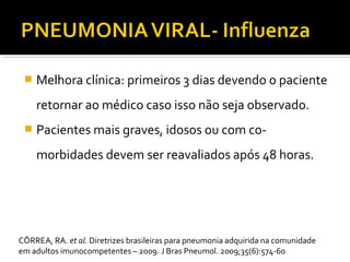  Melhora clínica: primeiros 3 dias devendo o paciente
retornar ao médico caso isso não seja observado.
 Pacientes mais graves, idosos ou com co-
morbidades devem ser reavaliados após 48 horas.
CÔRREA, RA. et al. Diretrizes brasileiras para pneumonia adquirida na comunidade
em adultos imunocompetentes – 2009. J Bras Pneumol. 2009;35(6):574-60
 