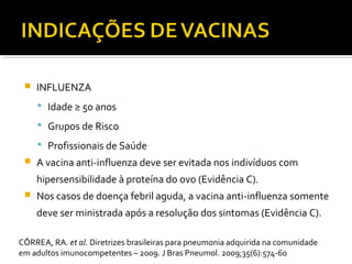  INFLUENZA
 Idade ≥ 50 anos
 Grupos de Risco
 Profissionais de Saúde
 A vacina anti-influenza deve ser evitada nos indivíduos com
hipersensibilidade à proteína do ovo (Evidência C).
 Nos casos de doença febril aguda, a vacina anti-influenza somente
deve ser ministrada após a resolução dos sintomas (Evidência C).
CÔRREA, RA. et al. Diretrizes brasileiras para pneumonia adquirida na comunidade
em adultos imunocompetentes – 2009. J Bras Pneumol. 2009;35(6):574-60
 