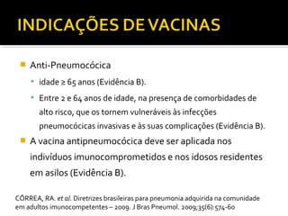  Anti-Pneumocócica
 idade ≥ 65 anos (Evidência B).
 Entre 2 e 64 anos de idade, na presença de comorbidades de
alto risco, que os tornem vulneráveis às infecções
pneumocócicas invasivas e às suas complicações (Evidência B).
 A vacina antipneumocócica deve ser aplicada nos
indivíduos imunocomprometidos e nos idosos residentes
em asilos (Evidência B).
CÔRREA, RA. et al. Diretrizes brasileiras para pneumonia adquirida na comunidade
em adultos imunocompetentes – 2009. J Bras Pneumol. 2009;35(6):574-60
 