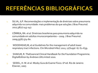 1. SILVA, JLP. Recomendações e implementação de diretrizes sobre pneumonia
adquirida na comunidade: mais problemas do que soluções J Bras Pneumol.
2012;38(2):145-147.
2. CÔRREA, RA. et al. Diretrizes brasileiras para pneumonia adquirida na
comunidade em adultos imunocompetentes – 2009. J Bras Pneumol.
2009;35(6):574-60.
3. WOODHEAD,M, et al.Guidelines for the management of adult lower
respiratory tract infections. Clin Microbiol Infect 2011; 17(Suppl. 6): E1–E59.
4. SHAKUR, R. TheEssencial Clinical Handbook for the Foundation Programme.
DigitalEdition by Andrews UKLimited 2010.
5. SEIDEL, H. M. et al. Mosby Guia de Exame Físico. 6ª ed. Rio de Janeiro:
Elsevier, 2007.
 