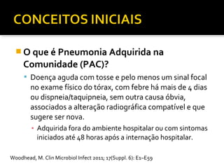  O que é Pneumonia Adquirida na
Comunidade (PAC)?
 Doença aguda com tosse e pelo menos um sinal focal
no exame físico do tórax, com febre há mais de 4 dias
ou dispneia/taquipneia, sem outra causa óbvia,
associados a alteração radiográfica compatível e que
sugere ser nova.
▪ Adquirida fora do ambiente hospitalar ou com sintomas
iniciados até 48 horas após a internação hospitalar.
Woodhead, M. Clin Microbiol Infect 2011; 17(Suppl. 6): E1–E59
 