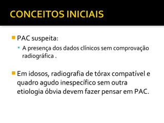  PAC suspeita:
 A presença dos dados clínicos sem comprovação
radiográfica .
 Em idosos, radiografia de tórax compatível e
quadro agudo inespecífico sem outra
etiologia óbvia devem fazer pensar em PAC.
 