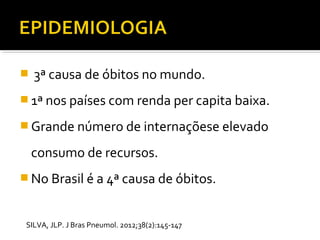  3ª causa de óbitos no mundo.
 1ª nos países com renda per capita baixa.
 Grande número de internaçõese elevado
consumo de recursos.
 No Brasil é a 4ª causa de óbitos.
SILVA, JLP. J Bras Pneumol. 2012;38(2):145-147
 