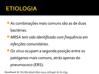  As combinações mais comuns são as de duas
bactérias.
 MRSA tem sido identificado com frequência em
infecções comunitárias.
 Os vírus ocupam a segunda posição entre os
patógenos mais comuns, atrás apenas do
pneumococo (ERS).
Woodhead, M. Clin Microbiol Infect 2011; 17(Suppl. 6): E1–E59
 