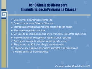 Os 10 Sinais de Alerta para  Imunodeficiência Primária na Criança 1. Duas ou mais Pneumonias no último ano 2. Quatro ou mais novas Otites no último ano. 3. Estomatites de repetição ou Monilíase por mais de dois meses. 4. Abcessos de repetição ou ectima. 5. Um episódio de infecção sistêmica grave (meningite, osteoartrite, septicemia) 6. Infecções intestinais de repetição / diarréia crônica / giardíase 7. Asma grave, doença do colágeno ou doença auto-imune 8. Efeito adverso ao BCG e/ou infecção por Micobactéria 9. Fenótipo clínico sugestivo de síndrome associada a Imunodeficiência 10. História familiar de imunodeficiência . Fundação Jeffrey Modell (EUA), 1996 
