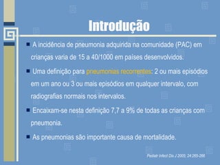 Introdução A incidência de pneumonia adquirida na comunidade (PAC) em crianças varia de 15 a 40/1000 em países desenvolvidos. Uma definição para  pneumonias recorrentes :  2 ou mais episódios em um ano ou 3 ou mais episódios em qualquer intervalo, com radiografias normais nos intervalos.  Encaixam-se nesta definição 7,7 a 9% de todas as crianças com pneumonia. As pneumonias são importante causa de mortalidade. Pediatr Infect Dis J 2005; 24:265-266 