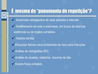 É  mesmo de “pneumonia de repetição”? Anamnese retrospectiva de cada episódio e intervalo Detalhamento de toda a anamnese, em busca de doenças sistêmicas ou de órgãos correlatos História familiar Pesquisar fatores sócio-ambientais de risco para infecções Análise de radiografias (RX) Análise de receitas, relatórios, resumos de alta Exame físico completo 