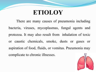 ETIOLOY
There are many causes of pneumonia including
bacteria, viruses, mycoplasmas, fungal agents and
protozoa. It may also result from inhalation of toxic
or caustic chemicals, smoke, dusts or gases or
aspiration of food, fluids, or vomitus. Pneumonia may
complicate to chronic illnesses.
 