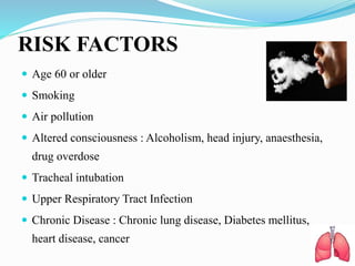 RISK FACTORS
 Age 60 or older
 Smoking
 Air pollution
 Altered consciousness : Alcoholism, head injury, anaesthesia,
drug overdose
 Tracheal intubation
 Upper Respiratory Tract Infection
 Chronic Disease : Chronic lung disease, Diabetes mellitus,
heart disease, cancer
 