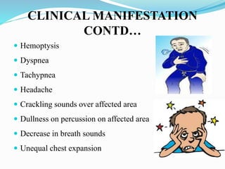CLINICAL MANIFESTATION
CONTD…
 Hemoptysis
 Dyspnea
 Tachypnea
 Headache
 Crackling sounds over affected area
 Dullness on percussion on affected area
 Decrease in breath sounds
 Unequal chest expansion
 