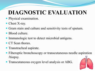 DIAGNOSTIC EVALUATION
 Physical examination.
 Chest X-ray.
 Gram stain and culture and sensitivity tests of sputum.
 Blood culture.
 Immunologic test to detect microbial antigens.
 CT Scan thorax.
 Transtracheal aspirate.
 Fiberoptic bronchoscopy or transcutaneous needle aspiration
/biopsy.
 Transcutaneous oxygen level analysis or ABG.
 