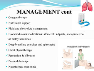 MANAGEMENT cont…
 Oxygen therapy
 Nutritional support
 Fluid and electrolyte management
 Bronchodilators medications: albuterol sulphate, metaproterenol
or methylxanthines.
 Deep breathing exercises and spirometry
 Chest physiotherapy
 Percussion & Vibration
 Postural drainage
 Nasotracheal suctioning
 