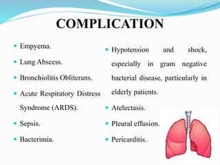 COMPLICATION
 Empyema.
 Lung Abscess.
 Bronchiolitis Obliterans.
 Acute Respiratory Distress
Syndrome (ARDS).
 Sepsis.
 Bacterimia.
 Hypotension and shock,
especially in gram negative
bacterial disease, particularly in
elderly patients.
 Atelectasis.
 Pleural effusion.
 Pericarditis.
 