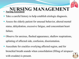 NURSING MANAGEMENT Nursing Assessment
 Take a careful history to help establish etiologic diagnosis.
 Assess the elderly patient for unusual behavior, altered mental
status, dehydration, excessive fatigue, and concomitant heart
failure.
 Observe for anxious, flushed appearance, shallow respirations,
splinting of affected side, confusion, disorientation.
 Auscultate for crackles overlying affected region, and for
bronchial breath sounds when consolidation (filling of airspaces
with exudate) is present.
 