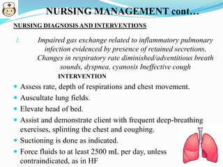 NURSING MANAGEMENT cont…
NURSING DIAGNOSIS AND INTERVENTIONS
1. Impaired gas exchange related to inflammatory pulmonary
infection evidenced by presence of retained secretions,
Changes in respiratory rate diminished/adventitious breath
sounds, dyspnea, cyanosis Ineffective cough
INTERVENTION
 Assess rate, depth of respirations and chest movement.
 Auscultate lung fields.
 Elevate head of bed.
 Assist and demonstrate client with frequent deep-breathing
exercises, splinting the chest and coughing.
 Suctioning is done as indicated.
 Force fluids to at least 2500 mL per day, unless
contraindicated, as in HF
 