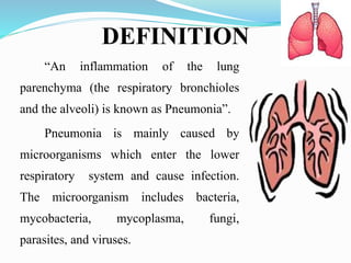 DEFINITION
“An inflammation of the lung
parenchyma (the respiratory bronchioles
and the alveoli) is known as Pneumonia”.
Pneumonia is mainly caused by
microorganisms which enter the lower
respiratory system and cause infection.
The microorganism includes bacteria,
mycobacteria, mycoplasma, fungi,
parasites, and viruses.
 