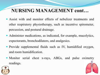 NURSING MANAGEMENT cont…
 Assist with and monitor effects of nebulizer treatments and
other respiratory physiotherapy, such as incentive spirometer,
percussion, and postural drainage.
 Administer medications, as indicated, for example, mucolytics,
expectorants, bronchodilators, and analgesics.
 Provide supplemental fluids such as IV, humidified oxygen,
and room humidification.
 Monitor serial chest x-rays, ABGs, and pulse oximetry
readings.
 