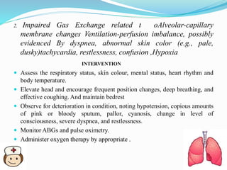 2. Impaired Gas Exchange related t oAlveolar-capillary
membrane changes Ventilation-perfusion imbalance, possibly
evidenced By dyspnea, abnormal skin color (e.g., pale,
dusky)tachycardia, restlessness, confusion ,Hypoxia
INTERVENTION
 Assess the respiratory status, skin colour, mental status, heart rhythm and
body temperature.
 Elevate head and encourage frequent position changes, deep breathing, and
effective coughing. And maintain bedrest
 Observe for deterioration in condition, noting hypotension, copious amounts
of pink or bloody sputum, pallor, cyanosis, change in level of
consciousness, severe dyspnea, and restlessness.
 Monitor ABGs and pulse oximetry.
 Administer oxygen therapy by appropriate .
 