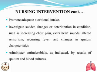 NURSING INTERVENTION cont…
 Promote adequate nutritional intake.
 Investigate sudden changes or deterioration in condition,
such as increasing chest pain, extra heart sounds, altered
sensorium, recurring fever, and changes in sputum
characteristics
 Administer antimicrobials, as indicated, by results of
sputum and blood cultures.
 