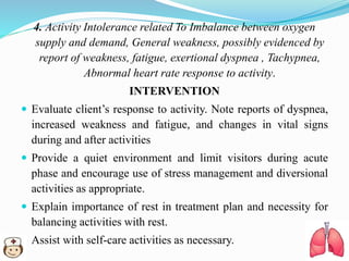 4. Activity Intolerance related To Imbalance between oxygen
supply and demand, General weakness, possibly evidenced by
report of weakness, fatigue, exertional dyspnea , Tachypnea,
Abnormal heart rate response to activity.
INTERVENTION
 Evaluate client’s response to activity. Note reports of dyspnea,
increased weakness and fatigue, and changes in vital signs
during and after activities
 Provide a quiet environment and limit visitors during acute
phase and encourage use of stress management and diversional
activities as appropriate.
 Explain importance of rest in treatment plan and necessity for
balancing activities with rest.
 Assist with self-care activities as necessary.
 