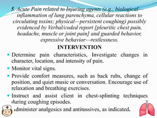5. Acute Pain related to Injuring agents (e.g., biological—
inflammation of lung parenchyma, cellular reactions to
circulating toxins; physical—persistent coughing) possibly
evidenced by Verbal/coded report [pleuritic chest pain,
headache, muscle or joint pain] and guarded behavior,
expressive behavior—restlessness.
INTERVENTION
 Determine pain characteristics, Investigate changes in
character, location, and intensity of pain.
 Monitor vital signs.
 Provide comfort measures, such as back rubs, change of
position, and quiet music or conversation. Encourage use of
relaxation and breathing exercises.
 Instruct and assist client in chest-splinting techniques
during coughing episodes.
 Administer analgesics and antitussives, as indicated.
 