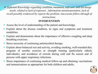 6. Deficient Knowledge regarding condition, treatment, self-care, and discharge
needs, related to lack of exposure , information misinterpretation, lack of
recall possibly evidenced by reports the problem, inaccurate follow-through of
instructions.
INTERVENTION
 Assess the level of understanding of the patient and knowledge.
 Explain about the disease condition, its signs and symptoms and treatment
modalities.
 Explain and demonstrate about the importance of effective coughing and deep
breathing exercises.
 Stress necessity of continuing antimicrobial therapy.
 Explain about balanced rest and activity, avoiding smoking, well-rounded diet,
program of aerobic exercise or strength training (particularly elderly
individuals), and avoidance of crowds during cold and flu season and of
persons with upper respiratory infections.
 Stress importance of continuing medical follow-up and obtaining vaccinations
and immunizations as appropriate for both children and adults.
 