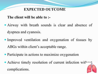 EXPECTED OUTCOME
The client will be able to :-
 Airway with breath sounds is clear and absence of
dyspnea and cyanosis.
 Improved ventilation and oxygenation of tissues by
ABGs within client’s acceptable range.
 Participate in actions to maximize oxygenation
 Achieve timely resolution of current infection without
complications.
 