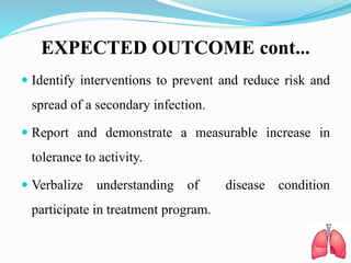 EXPECTED OUTCOME cont...
 Identify interventions to prevent and reduce risk and
spread of a secondary infection.
 Report and demonstrate a measurable increase in
tolerance to activity.
 Verbalize understanding of disease condition
participate in treatment program.
 