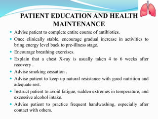 PATIENT EDUCATION AND HEALTH
MAINTENANCE
 Advise patient to complete entire course of antibiotics.
 Once clinically stable, encourage gradual increase in activities to
bring energy level back to pre-illness stage.
 Encourage breathing exercises.
 Explain that a chest X-ray is usually taken 4 to 6 weeks after
recovery .
 Advise smoking cessation .
 Advise patient to keep up natural resistance with good nutrition and
adequate rest.
 Instruct patient to avoid fatigue, sudden extremes in temperature, and
excessive alcohol intake.
 Advice patient to practice frequent handwashing, especially after
contact with others.
 