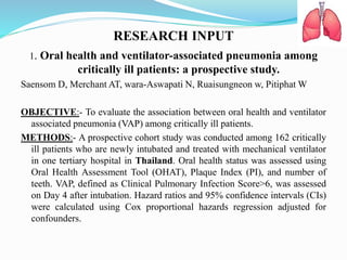 RESEARCH INPUT
1. Oral health and ventilator-associated pneumonia among
critically ill patients: a prospective study.
Saensom D, Merchant AT, wara-Aswapati N, Ruaisungneon w, Pitiphat W
OBJECTIVE:- To evaluate the association between oral health and ventilator
associated pneumonia (VAP) among critically ill patients.
METHODS:- A prospective cohort study was conducted among 162 critically
ill patients who are newly intubated and treated with mechanical ventilator
in one tertiary hospital in Thailand. Oral health status was assessed using
Oral Health Assessment Tool (OHAT), Plaque Index (PI), and number of
teeth. VAP, defined as Clinical Pulmonary Infection Score>6, was assessed
on Day 4 after intubation. Hazard ratios and 95% confidence intervals (CIs)
were calculated using Cox proportional hazards regression adjusted for
confounders.
 