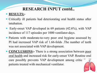 RESEARCH INPUT contd..
 RESULTS:-
 Critically ill patients had deteriorating oral health status after
intubation.
 Early-onset VAP developed in 69 patients (42.6%), with VAP
incidence of 117 episodes per 1000 ventilator-days.
 Patients with moderate-to-very poor oral hygiene assessed by
PI had increased VAP risk of 1.66-folds .The number of teeth
was not associated with VAP development.
 CONCLUSIONS:- There is a strong association between poor
oral health and increased risk for early-onset VAP. Routine oral
care possibly prevents VAP development among critically ill
patients treated with mechanical ventilator.
 