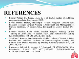 REFERENCES
 Fischer Walker, C., Rudan, I.,Liu, L. et al. Global burden of childhood
pneumonia and diarrhea, Lancet, 2013.
 Lewis Mantik Sharon, Hetkamper Mclean Margeret, Dirksen Ruff
Shannon. Medical Surgical Nursing : Assessment and Management of
Clinical Problems. 6th Edition. USA; Published by Mosby. 2000.p. 593-
601.
 Lemone Priscilla, Karen Burke. Medical Surgical Nursing: Critical
Thinking in Client Care. 4th Edition. New Delhi: Published by Dorling
Kindersley (India) Pvt, Ltd. 2003.p.1267-1276.
 Smeltzer C Suzanne, Bare G Brenda, Hinkle L Jainice, Cheever H Kerry.
Brunner and Suddharth textbook of Medical-Surgical Nursing. 11th
Edition. New Delhi: Published by Dorling Kindersley (India) Pvt, Ltd.
2008. P.636-647.
 Ruuskanen, O;Lahti, E; Jennings, LC; Murdoch, DR (2011-04-09). “Viral
Pneumonia:. Lancet. 337 (9773):1264-75. doi:10.1016/S0140-
6736(10)61459-6. PMID21435708.
 