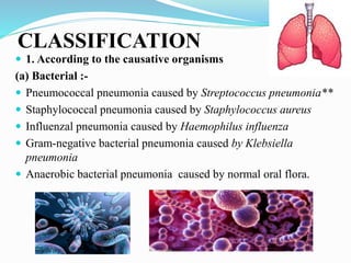 CLASSIFICATION
 1. According to the causative organisms
(a) Bacterial :-
 Pneumococcal pneumonia caused by Streptococcus pneumonia**
 Staphylococcal pneumonia caused by Staphylococcus aureus
 Influenzal pneumonia caused by Haemophilus influenza
 Gram-negative bacterial pneumonia caused by Klebsiella
pneumonia
 Anaerobic bacterial pneumonia caused by normal oral flora.
 