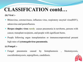 CLASSIFICATION contd…
(b) Viral :-
 Rhinovirus, coronaviruses, influenza virus, respiratory sncytial virus(RSV),
adenovirus and parainfluenza.
 Herpes simplex virus rarely causes pneumonia in newborns, persons with
cancer, transplant recipients, and people with significant burns.
 People following organ transplantation or immunocompromised present
high rates of cytomegalovirus pneumonia.
(c) Fungal :-
 Fungal pneumonia caused by histoplasmosis , blastomycosis,
coccidioidomycosis, aspergillosis, candidiasis.
 